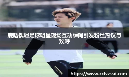 鹿晗偶遇足球明星现场互动瞬间引发粉丝热议与欢呼